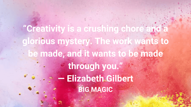 “Creativity is a crushing chore and a glorious mystery. The work wants to be made, and it wants to be made through you.” ― Elizabeth Gilbert